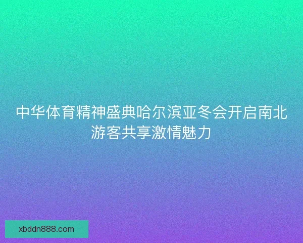 中华体育精神盛典哈尔滨亚冬会开启南北游客共享激情魅力