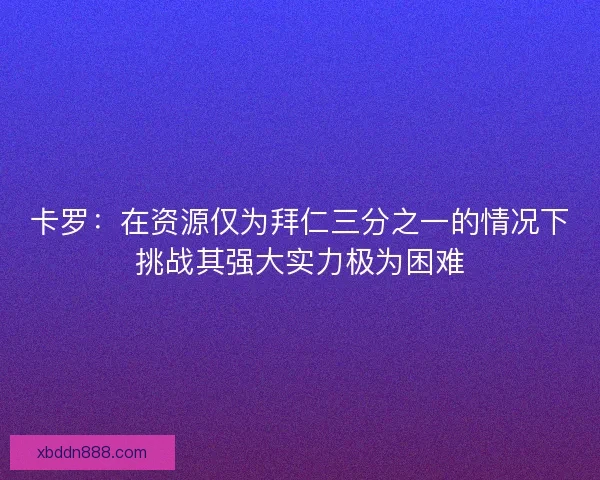 卡罗：在资源仅为拜仁三分之一的情况下挑战其强大实力极为困难