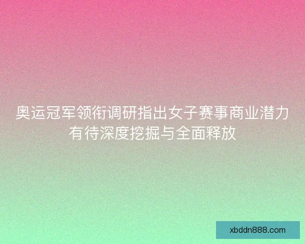 奥运冠军领衔调研指出女子赛事商业潜力有待深度挖掘与全面释放
