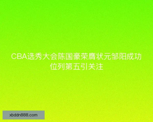 CBA选秀大会陈国豪荣膺状元邹阳成功位列第五引关注