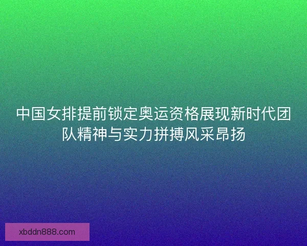中国女排提前锁定奥运资格展现新时代团队精神与实力拼搏风采昂扬