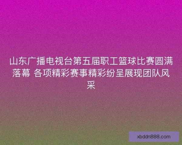 山东广播电视台第五届职工篮球比赛圆满落幕 各项精彩赛事精彩纷呈展现团队风采
