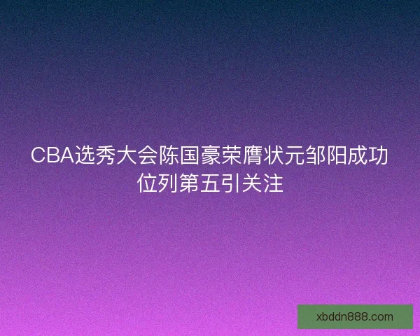CBA选秀大会陈国豪荣膺状元邹阳成功位列第五引关注