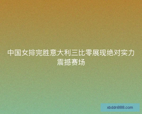 中国女排完胜意大利三比零展现绝对实力震撼赛场