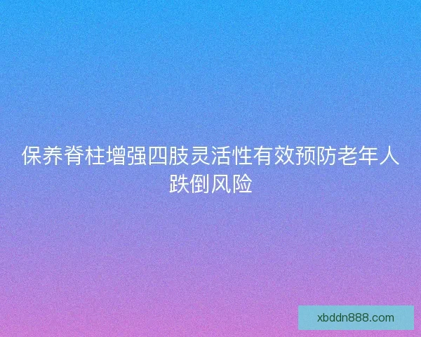 保养脊柱增强四肢灵活性有效预防老年人跌倒风险
