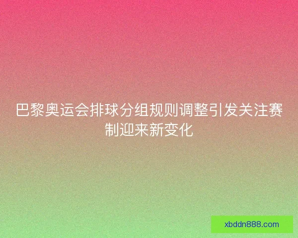 巴黎奥运会排球分组规则调整引发关注赛制迎来新变化